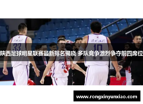 陕西足球明星联赛最新排名揭晓 多队竞争激烈争夺前四席位