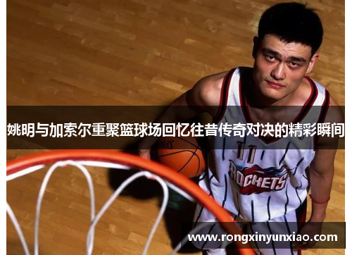 姚明与加索尔重聚篮球场回忆往昔传奇对决的精彩瞬间