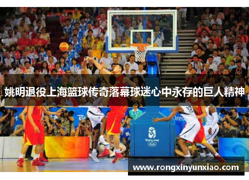 姚明退役上海篮球传奇落幕球迷心中永存的巨人精神