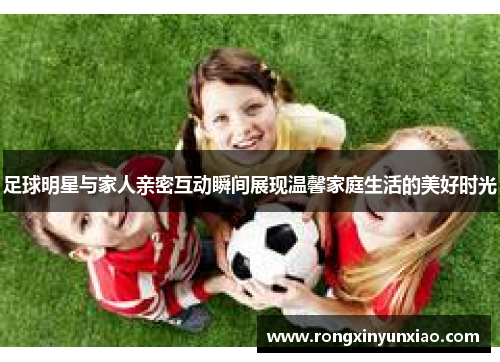 足球明星与家人亲密互动瞬间展现温馨家庭生活的美好时光