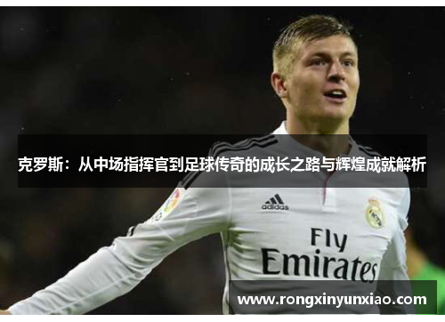 克罗斯：从中场指挥官到足球传奇的成长之路与辉煌成就解析