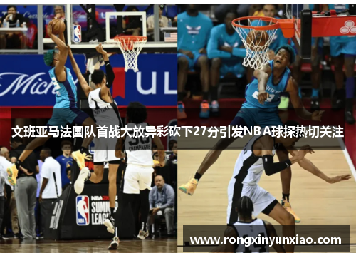 文班亚马法国队首战大放异彩砍下27分引发NBA球探热切关注