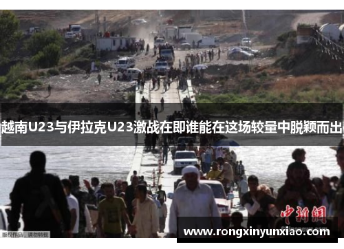 越南U23与伊拉克U23激战在即谁能在这场较量中脱颖而出
